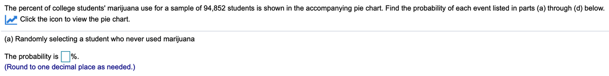 The percent of college students' marijuana use for a sample of 94,852 students is shown in the accompanying pie chart. Find the probability of each event listed in parts (a) through (d) below.
Click the icon to view the pie chart.
(a) Randomly selecting a student who never used marijuana
The probability is %.
(Round to one decimal place as needed.)
