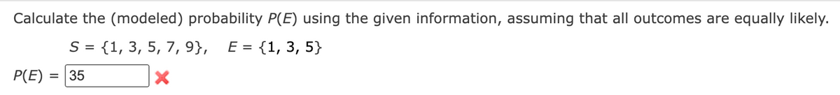 Calculate the (modeled) probability P(E) using the given information, assuming that all outcomes are equally likely.
S = {1, 3, 5, 7, 9}, E = {1, 3, 5}
X
P(E) = 35