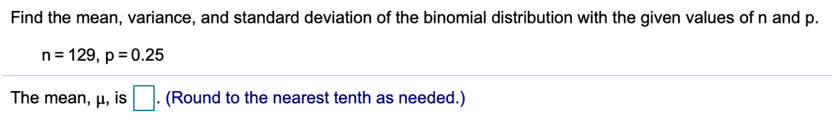 Find the mean, variance, and standard deviation of the binomial distribution with the given values of \( n \) and \( p \).

\[
n = 129, \quad p = 0.25
\]

The mean, \( \mu \), is \(\Box\). (Round to the nearest tenth as needed.)