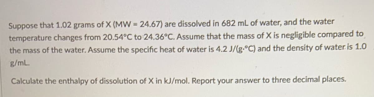 Suppose that 1.02 grams of X (MW = 24.67) are dissolved in 682 mL of water, and the water
temperature changes from 20.54°C to 24.36°C. Assume that the mass of X is negligible compared to
the mass of the water. Assume the specific heat of water is 4.2 J/(g.°C) and the density of water. is 1.0
g/mL.
Calculate the enthalpy of dissolution of X in kJ/mol. Report your answer to three decimal places.
