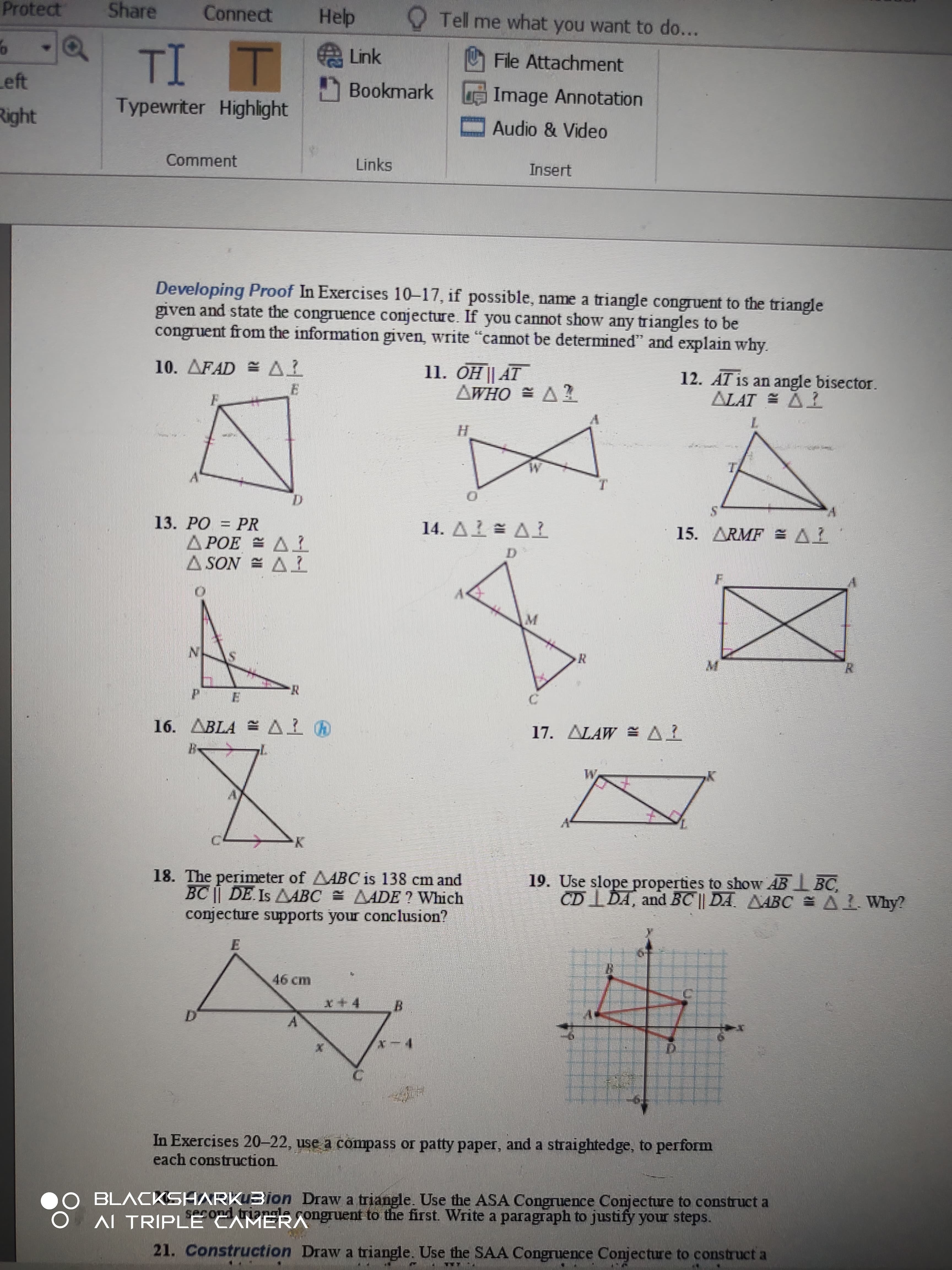 Developing Proof In Exercises 10-17, if possible, name a triangle congruent to the triangle
given and state the congruence conjecture. If you cannot show any triangles to be
congruent from the information given, write "camot be determineď" and explain why.
11. ÕH || AT
AWHO = A2
12. AT is an angle bisector.
ALAT = AL
10. AFAD = A1
H.
TA
A'
T.
D.
13. PO = PR
