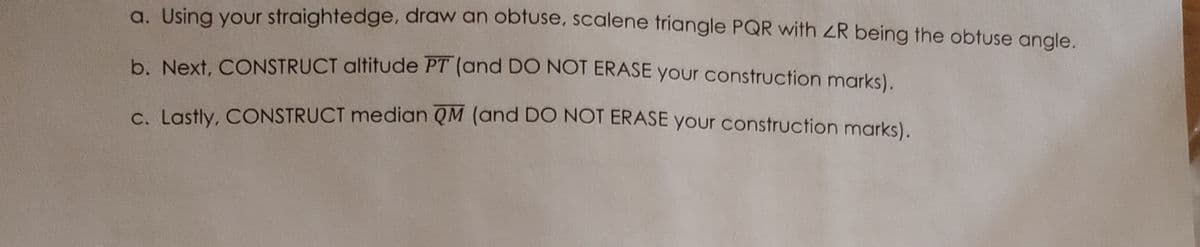 a. Using your straightedge, draw an obtuse, scalene triangle PQR with R being the obtuse angle.
b. Next, CONSTRUCT altitude PT (and DO NOT ERASE your construction marks).
c. Lastly, CONSTRUCT median QM (and DO NOT ERASE your construction marks).
