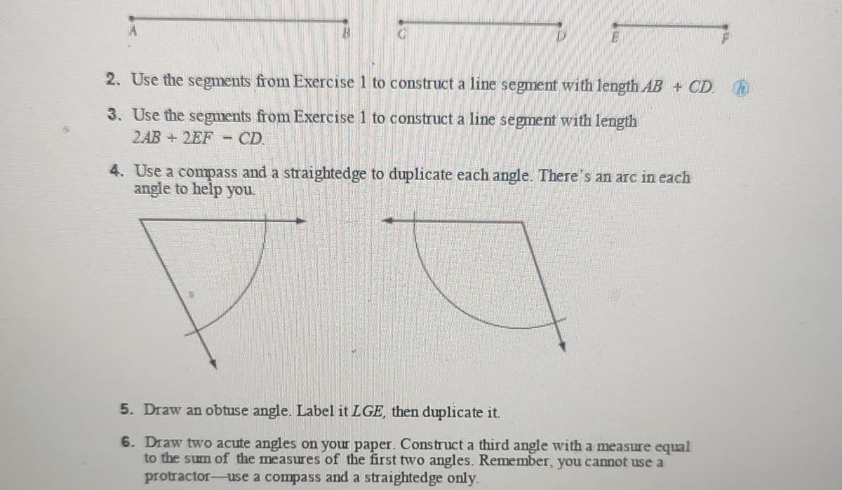 2. Use the segments from Exercise 1 to construct a line segment with length AB + CD. h
3. Use the segments from Exercise 1 to construct a line segment with length
2AB + 2EF
CD
4. Use a compass and a straightedge to duplicate each angle. There's an arc in each
angle to help you.
5. Draw an obtuse angle. Label it LGE, then duplicate it.
6. Draw two acute angles on your paper. Construct a third angle with a measure equal
to the sum of the measures of the first two angles. Remember, you cannot use a
protractor-use a compass and a straightedge only.
