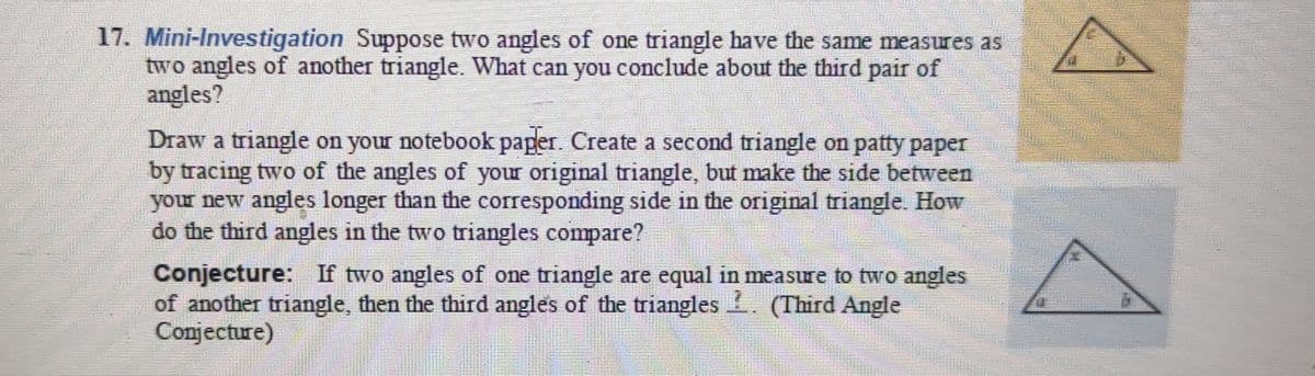 17. Mini-Investigation Suppose two angles of one triangle have the same measures as
two angles of another triangle. What can you conclude about the third pair of
angles?
Draw a triangle on your notebook pager. Create a second triangle on patty paper
by tracing two of the angles of your original triangle, but make the side between
your new angles longer than the corresponding side in the original triangle. How
do the third angles in the two triangles compare?
01
Conjecture: If two angles of one triangle are equal in measure to two angles
of another triangle, then the third angles of the triangles (Third Angle
Conjecture)
