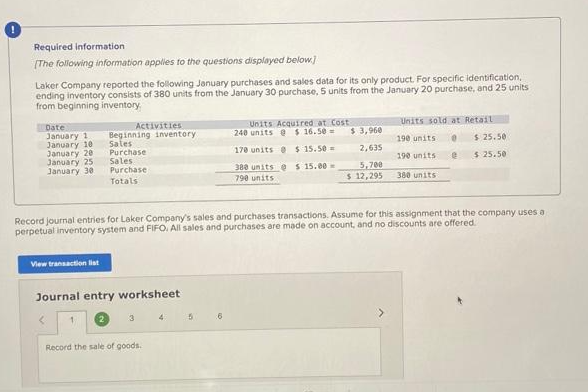 Required information
[The following information applies to the questions displayed below]
Laker Company reported the following January purchases and sales data for its only product. For specific identification,
ending inventory consists of 380 units from the January 30 purchase, 5 units from the January 20 purchase, and 25 units
from beginning inventory
Date
January 1
January 10
January 20
January 25
January 30
View transaction list
Activities
Beginning inventory
Sales
Purchase
Sales.
Purchase
Totals
Journal entry worksheet
1
<
3
Record journal entries for Laker Company's sales and purchases transactions. Assume for this assignment that the company uses a
perpetual inventory system and FIFO, All sales and purchases are made on account, and no discounts are offered.
Record the sale of goods.
4
5
Units Acquired at Cost
240 units @ $16.50-
170 units @ $15.50
380 units @ $ 15.00-
790 units
6
$ 3,960
2,635
5,700
$ 12,295
Units sold at Retail
190 units 0 $25.50
e $25.50
190 units
380 units