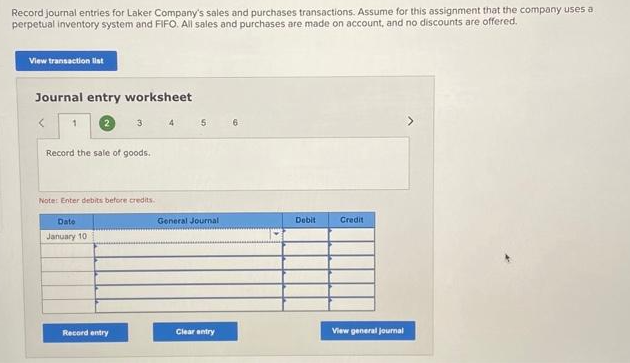 Record journal entries for Laker Company's sales and purchases transactions. Assume for this assignment that the company uses a
perpetual inventory system and FIFO. All sales and purchases are made on account, and no discounts are offered.
View transaction list
Journal entry worksheet
<
1
2
Record the sale of goods.
Date
January 10
3
Note: Enter debits before credits.
Record entry
4
5
General Journal
Clear entry
Debit
Credit
View general journal