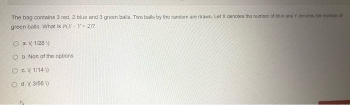 The bag contains 3 red, 2 blue and 3 green balls. Two balls by the random are drawn. Let X denotes the number of blue and Y denotes the number of
green balls. What is PCX-Y> 2)?
O a. ( 1/28 \)
O b. Non of the options
O O( 1/14 )
O d. V 3/56 )
