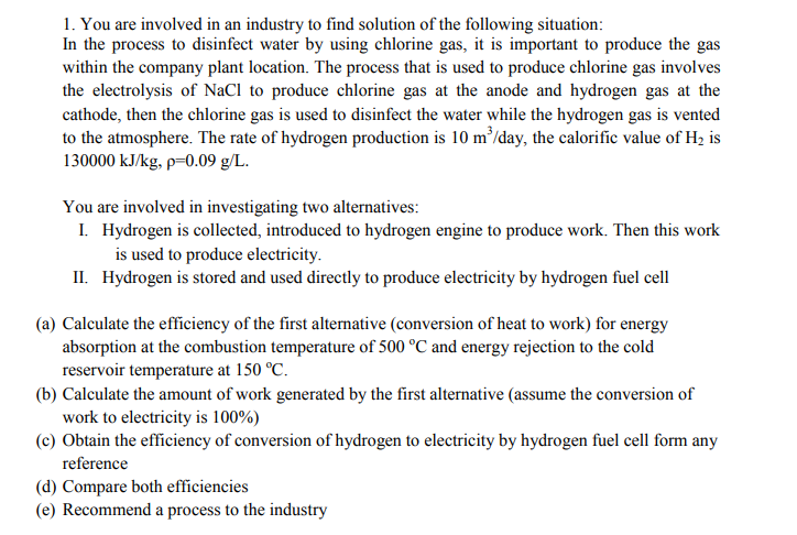 1. You are involved in an industry to find solution of the following situation:
In the process to disinfect water by using chlorine gas, it is important to produce the gas
within the company plant location. The process that is used to produce chlorine gas involves
the electrolysis of NaCl to produce chlorine gas at the anode and hydrogen gas at the
cathode, then the chlorine gas is used to disinfect the water while the hydrogen gas is vented
to the atmosphere. The rate of hydrogen production is 10 m³/day, the calorific value of Hz, is
130000 kJ/kg, p=0.09 g/L.
You are involved in investigating two alternatives:
I. Hydrogen is collected, introduced to hydrogen engine to produce work. Then this work
is used to produce electricity.
II. Hydrogen is stored and used directly to produce electricity by hydrogen fuel cell
(a) Calculate the efficiency of the first alternative (conversion of heat to work) for energy
absorption at the combustion temperature of 500 °C and energy rejection to the cold
reservoir temperature at 150 °C.
(b) Calculate the amount of work generated by the first alternative (assume the conversion of
work to electricity is 100%)
(c) Obtain the efficiency of conversion of hydrogen to electricity by hydrogen fuel cell form any
reference
(d) Compare both efficiencies
(e) Recommend a process to the industry
