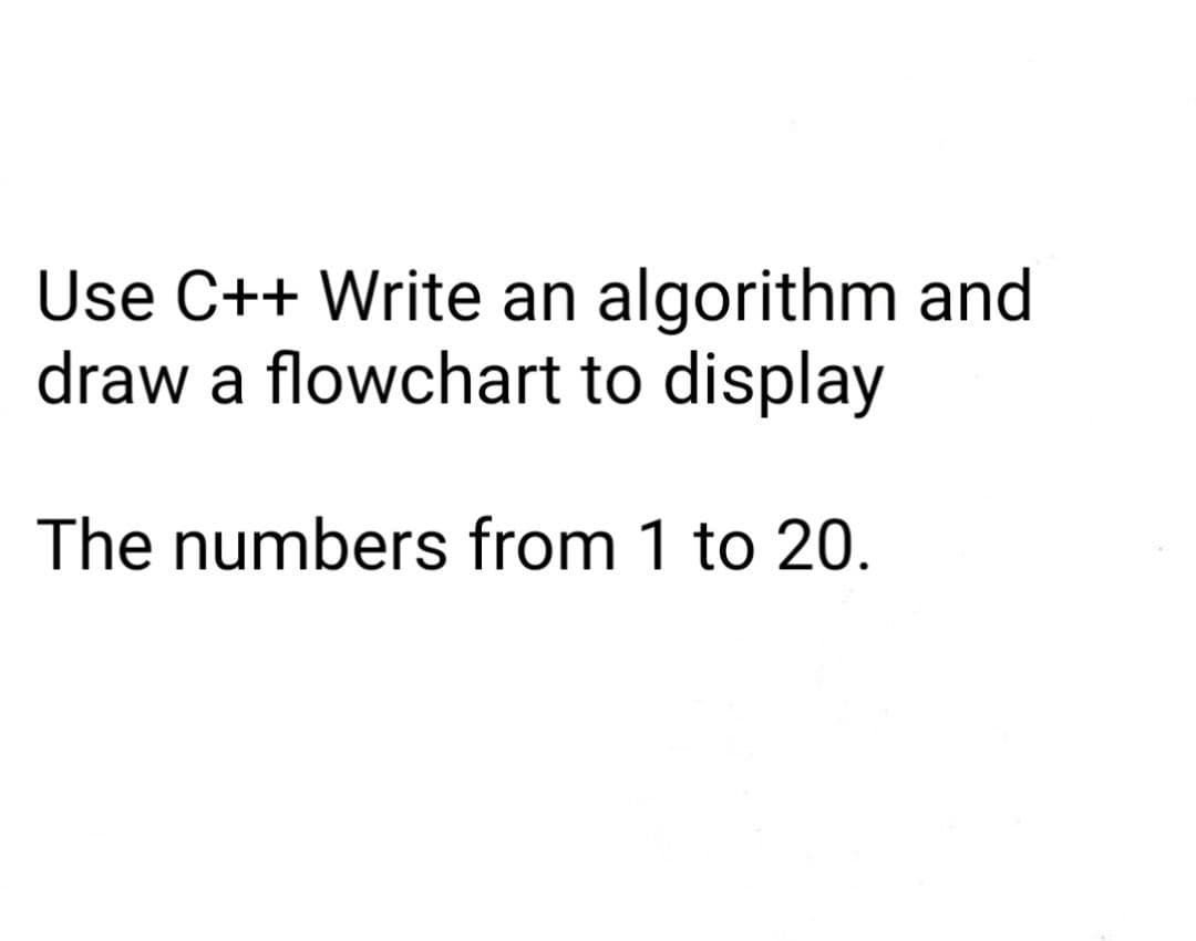 Use C++ Write an algorithm and
draw a flowchart to display
The numbers from 1 to 20.
