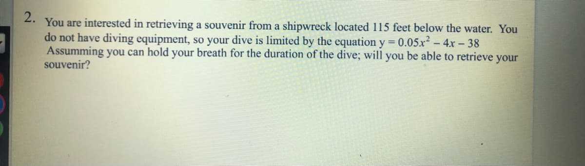 2.
You are interested in retrieving a souvenir from a shipwreck located 115 feet below the water. You
do not have diving equipment, so your dive is limited by the equation y = 0.05x? – 4x - 38
Assumming you can hold your breath for the duration of the dive; will you be able to retrieve your
souvenir?
