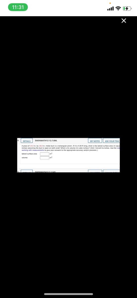 11:31
DETAILS
EWENMATH12 12.7.006.
MY NOTES
ASK YOUR TEAC
A piece of 14.0 in. by 18.0 in. metal duct is a rectangular prism. If it is 4.00 ft long, what is the lateral surface area (in squa
inches) assuming the duct is open on both ends? What is its volume (in cubic inches)? (Hint: Convert to inches. Use the rule
working with measurements to give your answers to the apprepriate accuracy and/or precision.)
lateral surface area
in?
volume
EWENMATH272045
