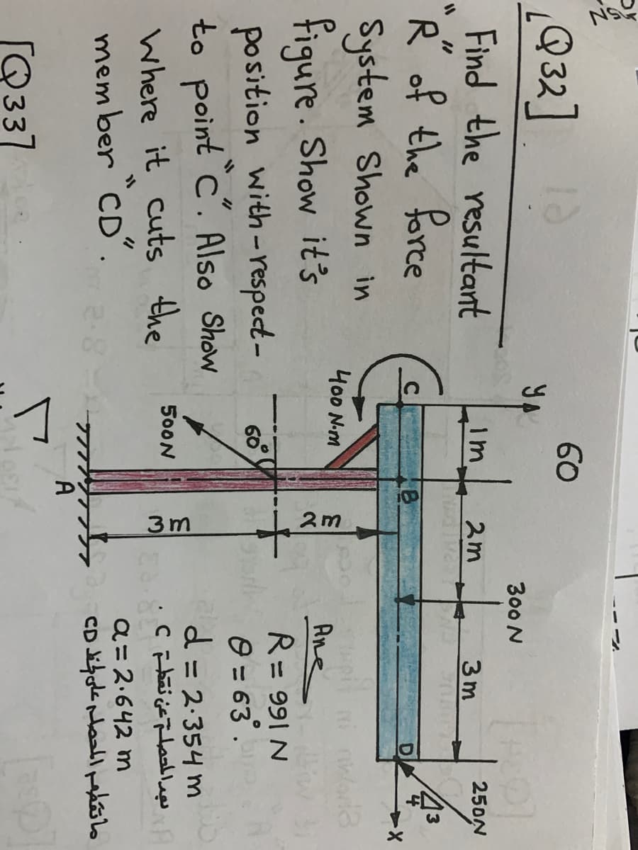 3m
2m
Q32]
60
YA
300 N
Find the resultant
R of the force
System Shown in
figure. Show it's
position with-respect-
to point C. Also Show
Where it cuts the
mem ber "CD".
1m
2m
3 m
250N
D.
400 N-m
Ane
R= 991 N
60
O = 63.
d = 2-354 m
تېد المحصل عن نقطت¢
%3D
500N
a= 2.642 m
A
[Q337
