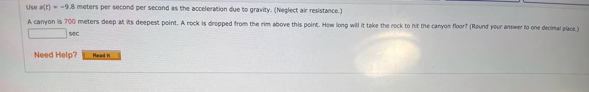 Use a(t) = -9.8 meters per second per second as the acceleration due to gravity. (Neglect air resistance.)
A canyon is 700 meters deep at its deepest point. A rock is dropped from the rim above this point. How long will it take the rock to hit the canyon floor? (Round your answer to one decimal place)
sec
Need Help?
Read It
