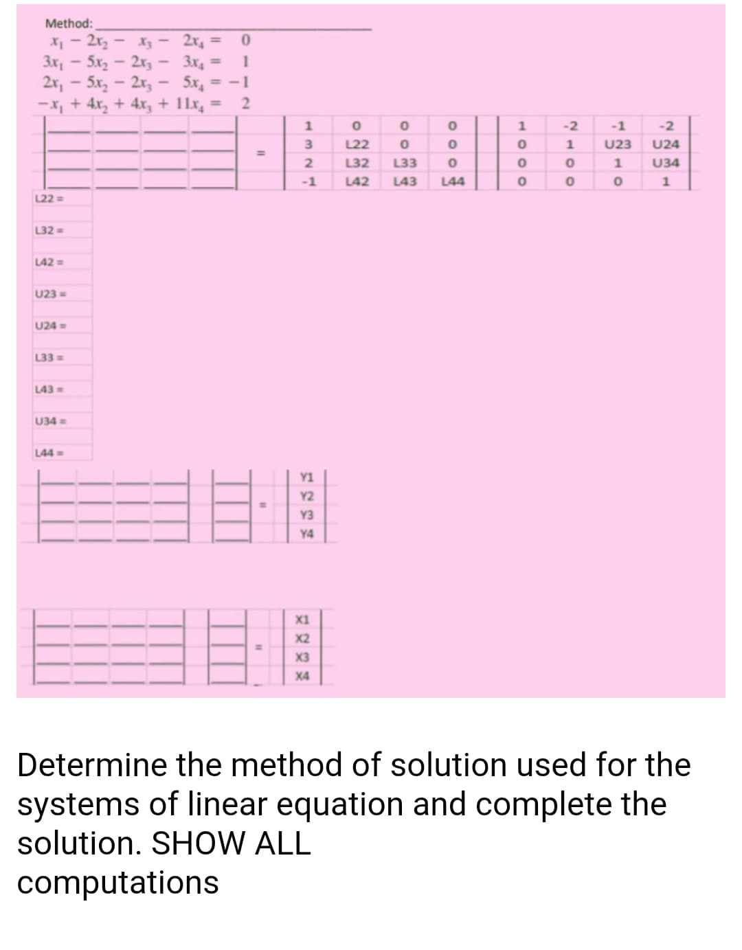 Method:
X - 2r, - X3- 2x, =
3x, - 5x - 2x, - 3x4
2x, - 5x, - 2x,- 5x, = -1
-X, + 4x, + 4x, + 11x, =
1
%3D
1
-2
-1
-2
3
L22
U23
U24
%3D
2
L32
L33
1
U34
-1
L42
L43
L44
1
L22 =
L32=
L42=
U23 =
U24 =
L33 =
L43=
U34 =
L44=
Y1
Y2
Y3
Y4
目目
X1
X2
%3D
X3
X4
Determine the method of solution used for the
systems of linear equation and complete the
solution. SHOW ALL
computations
