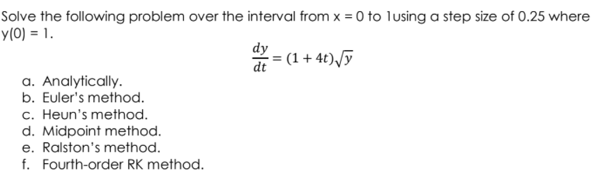 Solve the following problem over the interval from x = 0 to lusing a step size of 0.25 where
y(0) = 1.
dy
- = (1 + 4t)/ỹ
dt
a. Analytically.
b. Euler's method.
c. Heun's method.
d. Midpoint method.
e. Ralston's method.
f. Fourth-order RK method.
