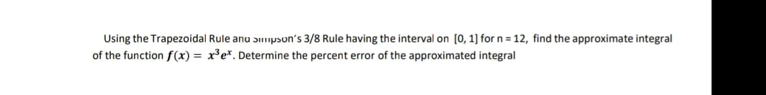 Using the Trapezoidal Rule anu Simpson's 3/8 Rule having the interval on [0, 1] for n = 12, find the approximate integral
of the function f(x) = x³e*. Determine the percent error of the approximated integral
