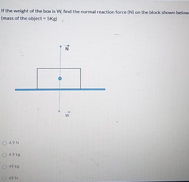 If the weight of the box is W, find the normal reaction force (N) on the block shown below:
(mass of the object = 5Kg)
N
O 4.9 N
O 4.9 kg
O 49 kg
49 N
tz
