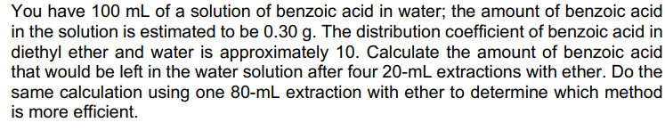 You have 100 mL of a solution of benzoic acid in water; the amount of benzoic acid
in the solution is estimated to be 0.30 g. The distribution coefficient of benzoic acid in
diethyl ether and water is approximately 10. Calculate the amount of benzoic acid
that would be left in the water solution after four 20-mL extractions with ether. Do the
same calculation using one 80-mL extraction with ether to determine which method
is more efficient.