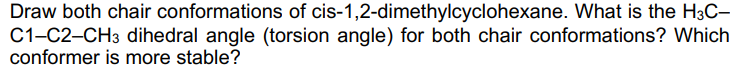 Draw both chair conformations of cis-1,2-dimethylcyclohexane. What is the H3C-
C1-C2-CH3 dihedral angle (torsion angle) for both chair conformations? Which
conformer is more stable?