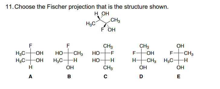 11. Choose the Fischer projection that is the structure shown.
Н ОН
H3C
H3C-
F
H
A
-ОН
애
-OH
F
НО-
H3C- -Н
ОН
00
в
-CH3
H3C
НО
НО
CH3
F OH
CH3
-F
-Н
CH3
C
I
CH3
-OH
-CH3
ОН
D
H3C-
ОН
-CH3
-Н
ОН
E