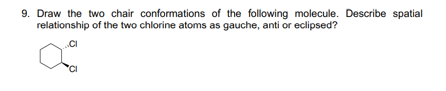 9. Draw the two chair conformations of the following molecule. Describe spatial
relationship of the two chlorine atoms as gauche, anti or eclipsed?
CI
CI