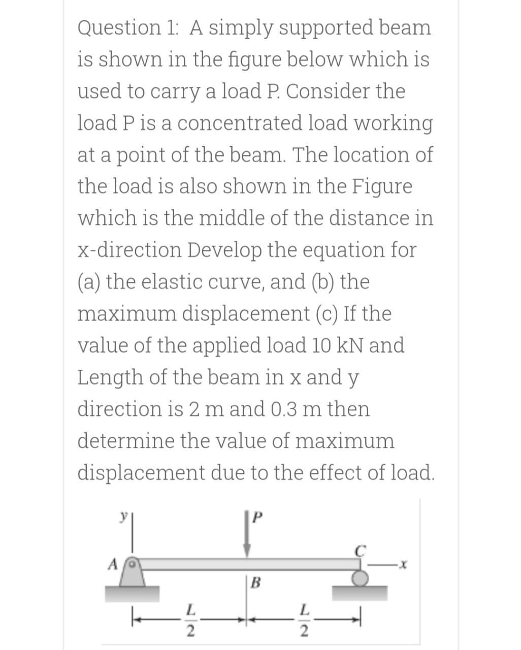 Question 1: A simply supported beam
is shown in the figure below which is
used to carry a load P. Consider the
load P is a concentrated load working
at a point of the beam. The location of
the load is also shown in the Figure
which is the middle of the distance in
x-direction Develop the equation for
(a) the elastic curve, and (b) the
maximum displacement (c) If the
value of the applied load 10 kN and
Length of the beam in x and y
direction is 2 m and 0.3 m then
determine the value of maximum
displacement due to the effect of load.
B
L
2
12
