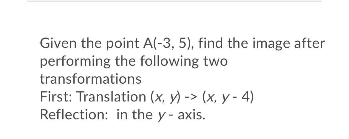 Given the point A(-3, 5), find the image after
performing the following two
transformations
First: Translation (x, y) -> (x, y - 4)
Reflection: in the y - axis.
