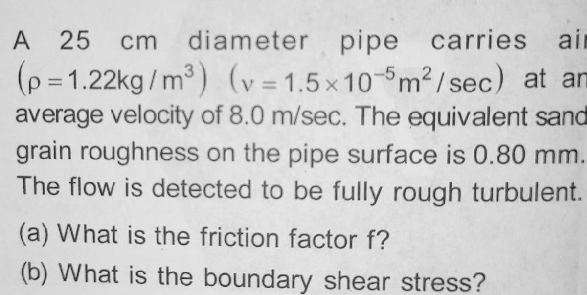 A 25 cm diameter pipe carries air
(p=1.22kg/m³) (v=1.5x10-5m²/sec) at an
average velocity of 8.0 m/sec. The equivalent sand
grain roughness on the pipe surface is 0.80 mm.
The flow is detected to be fully rough turbulent.
(a) What is the friction factor f?
(b) What is the boundary shear stress?