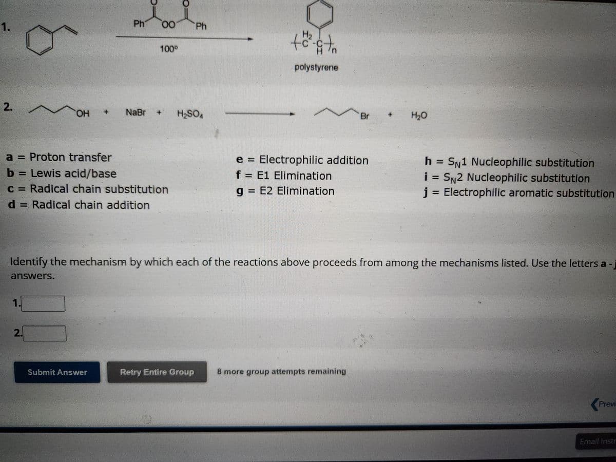 1.
2.
~
1
OH
2.
Ph
NaBr
Submit Answer
8
a = Proton transfer
b = Lewis acid/base
c = Radical chain substitution
d = Radical chain addition
00
100⁰
Ph
H₂SO4
Retry Entire Group
H₂
th
polystyrene
Identify the mechanism by which each of the reactions above proceeds from among the mechanisms listed. Use the letters a
answers.
e = Electrophilic addition
f = E1 Elimination
g = E2 Elimination
H₂O
8 more group attempts remaining
h SN1 Nucleophilic substitution
i = SN2 Nucleophilic substitution
j = Electrophilic aromatic substitution
Previ
Email Instr