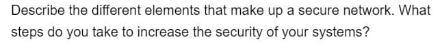 Describe the different elements that make up a secure network. What
steps do you take to increase the security of your systems?