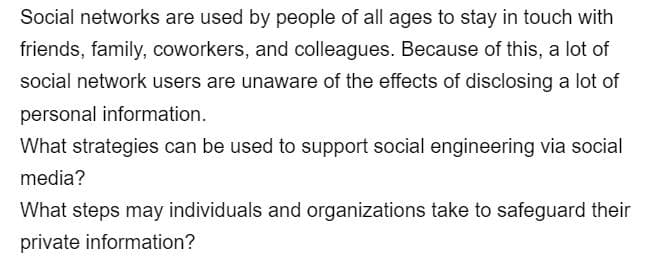 Social networks are used by people of all ages to stay in touch with
friends, family, coworkers, and colleagues. Because of this, a lot of
social network users are unaware of the effects of disclosing a lot of
personal information.
What strategies can be used to support social engineering via social
media?
What steps may individuals and organizations take to safeguard their
private information?