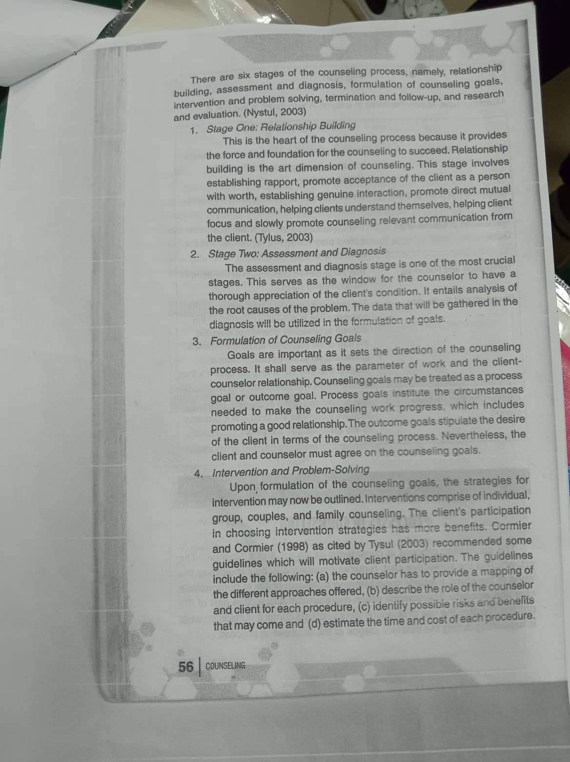 There are six stages of the counseling process, namely, relationship
building, assessment and diagnosis, formulation of counseling goals,
intervention and problem solving, termination and follow-up, and research
and evaluation. (Nystul, 2003)
1. Stage One: Relationship Building
This is the heart of the counseling process because it provides
the force and foundation for the counseling to succeed. Relationship
building is the art dimension of counseling. This stage involves
establishing rapport, promote acceptance of the client as a person
with worth, establishing genuine interaction, promote direct mutual
communication, helping clients understand themselves, helping client
focus and slowly promote counseling relevant communication from
the client. (Tylus, 2003)
2. Stage Two: Assessment and Diagnosis
The assessment and diagnosis stage is one of the most crucial
stages. This serves as the window for the counselor to have a
thorough appreciation of the client's condition. It entails analysis of
the root causes of the problem. The data that will be gathered in the
diagnosis will be utilized in the formulation of goals.
3. Formulation of Counseling Goals
Goals are important as it sets the direction of the counseling
process. It shall serve as the parameter of work and the client-
counselor relationship. Counseling goals may be treated as a process
goal or outcome goal. Process goals institute the circumstances
needed to make the counseling work progress, which includes
promoting a good relationship. The outcome goals stipulate the desire
of the client in terms of the counseling process. Nevertheless, the
client and counselor must agree on the counseling goals.
4. Intervention and Problem-Solving
Upon formulation of the counseling goals, the strategies for
intervention may now be outlined. Interventions comprise of individual,
group, couples, and family counseling. The client's participation
in choosing intervention strategies has more benefits. Cormier
and Cormier (1998) as cited by Tysul (2003) recommended some
guidelines which will motivate client participation. The guidelines
include the following: (a) the counselor has to provide a mapping of
the different approaches offered, (b) describe the role of the counselor
and client for each procedure, (c) identify possible risks and benefits
that may come and (d) estimate the time and cost of each procedure.
56 COUNSELING
VAAR