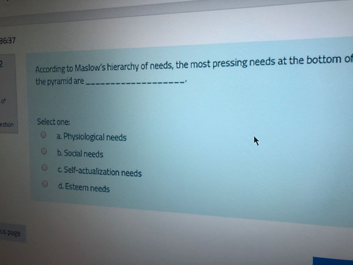 36:37
According to Maslow's hierarchy of needs, the most pressing needs at the bottom of
the pyramid are
of
Select one:
estion
a. Physiological needs
Ob.Social needs
c. Self-actualization needs
d. Esteem needs
Us page
