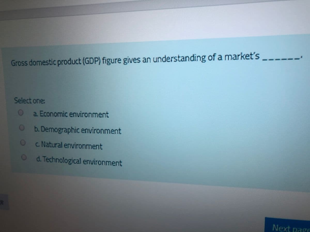 Gross domestic product (GDP) figure gives an understanding of a marketť's
Select one:
a Economic environment
Ob.Demographic environment
c. Natural environment
O0
d. Technological environment
Next page
