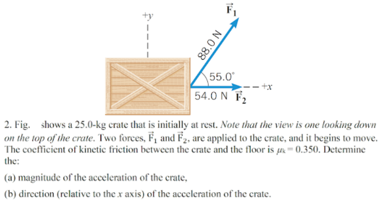 F,
+y
55.0°
54.0 N F2
2. Fig. shows a 25.0-kg crate that is initially at rest. Note that the view is one looking down
on the top of the crate. Two forces, F1 and F2, are applied to the crate, and it begins to move.
The coefficient of kinetic friction between the crate and the floor is uk= 0.350. Determine
the:
(a) magnitude of the acceleration of the crate,
(b) direction (relative to the x axis) of the acceleration of the crate.
88.0 N
