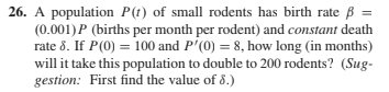 26. A population P(t) of small rodents has birth rate ß =
(0.001)P (births per month per rodent) and constant death
rate 8. If P(0) = 100 and P'(0) = 8, how long (in months)
will it take this population to double to 200 rodents? (Sug-
gestion: First find the value of 8.)
