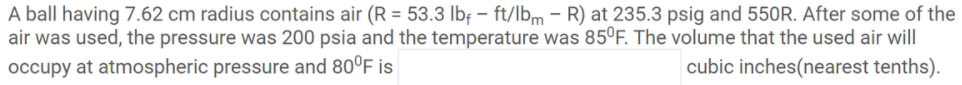 A ball having 7.62 cm radius contains air (R = 53.3 lbf – ft/lbm - R) at 235.3 psig and 550R. After some of the
air was used, the pressure was 200 psia and the temperature was 85ºF. The volume that the used air will
cubic inches(nearest tenths).
occupy at atmospheric pressure and 80°F is
