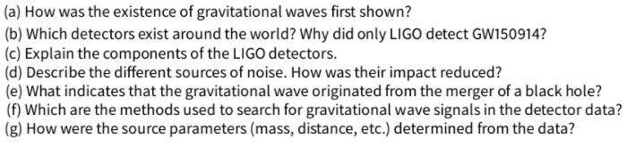 (a) How was the existence of gravitational waves first shown?
(b) Which detectors exist around the world? Why did only LIGO detect GW150914?
(c) Explain the components of the LIGO detectors.
(d) Describe the different sources of noise. How was their impact reduced?
(e) What indicates that the gravitational wave originated from the merger of a black hole?
(f) Which are the methods used to search for gravitational wave signals in the detector data?
(g) How were the source parameters (mass, distance, etc.) determined from the data?
