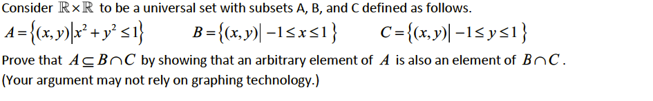 Consider RxR to be a universal set with subsets A, B, and C defined as follows.
A = {(x, y)|x° + y* <1}
B={(x,y)| -15x<1}
C={(x,v)| –1<ys1}
Prove that ACBOC by showing that an arbitrary element of A is also an element of BnC.
(Your argument may not rely on graphing technology.)
