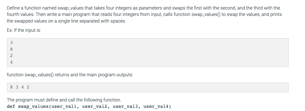 Define a function named swap_values that takes four integers as parameters and swaps the first with the second, and the third with the
fourth values. Then write a main program that reads four integers from input, calls function swap_values() to swap the values, and prints
the swapped values on a single line separated with spaces.
Ex: If the input is:
3
8.
4
function swap_values() returns and the main program outputs:
8 3 4 2
The program must define and call the following function.
def swap_values (user_vall, user_val2, user_val3, user_val4)
