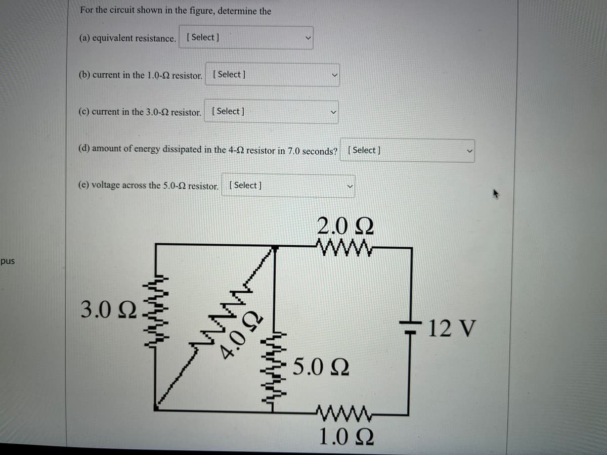 pus
For the circuit shown in the figure, determine the
(a) equivalent resistance.
[Select]
(b) current in the 1.0-2 resistor. [Select]
(c) current in the 3.0-2 resistor. [Select]
(d) amount of energy dissipated in the 4-2 resistor in 7.0 seconds?
(e) voltage across the 5.0-2 resistor. [Select]
3.0 22.
www
4.0 Ω
[Select]
2.0 Ω
www
5.0 Ω
www
1.0 Ω
12 V