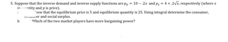 5. Suppose that the inverse demand and inverse supply functions are pp = 10- 2x and ps = 4+2√x, respectively (where x
is quantity and p is price).
a
how that the equilibrium price is 5 and equilibrium quantity is 25. Using integral determine the consumer,
producer and social surplus.
b
Which of the two market players have more bargaining power?