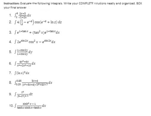 Instruction: Evaluate the following Integrals. Write your COMPLETE solutions neatly and organized. BOX
your final answer
2. 54 (-e) cos(e-+ In z) dz
3. fe+tanx + (tan² x)²+tanx dx
4. S2esin 2x cos²x-³in 2x dx
5. 1-2 dy
1-cos2y
6. S
7. [(lnx)³dx
-0.95
3x+6
J025 (2²+5x+6)√x²+6x-7
dt
(9-taja/a
đinh la t
-dx
tanhx sinhx-tanhx
2x+3
dx
x++2x²+10
9. Sa
10. S
dx