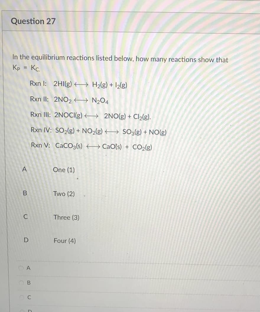 Question 27
In the equilibrium reactions listed below, how many reactions show that
Kp = Kc.
Rxn I: 2HI(g) H₂(g) + 1₂(g)
Rxn II: 2NO2
N₂O4
Rxn III: 2NOCI(g)
2NO(g) + Cl₂(g).
Rxn IV: SO₂(g) + NO₂(g) → SO3(g) + NO(g)
Rxn V: CaCO3(s)
CaO(s) + CO₂(g)
One (1)
Two (2)
Three (3)
Four (4)
A
B
C
D
A
B
OC
In