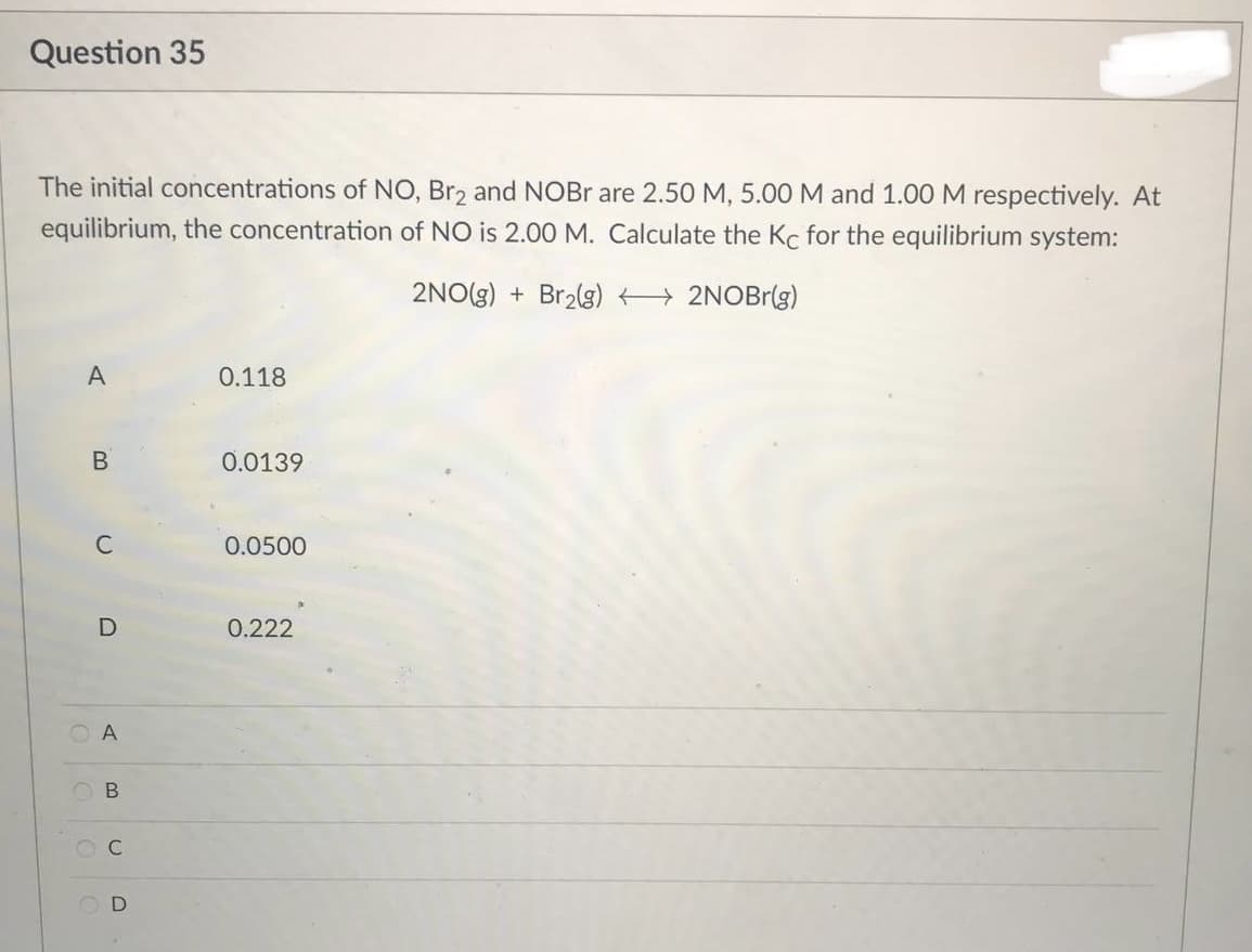 Question 35
The initial concentrations of NO, Br2 and NOBr are 2.50 M, 5.00 M and 1.00 M respectively. At
equilibrium, the concentration of NO is 2.00 M. Calculate the Kc for the equilibrium system:
2NO(g) + Br₂(g) →→→→→→ 2NOBr(g)
A
0.118
0.0139
0.0500
0.222
B
C
C
D
A
B
OC
D