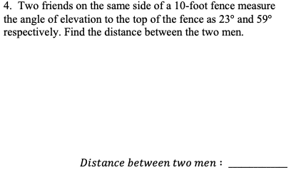 4. Two friends on the same side of a 10-foot fence measure
the angle of elevation to the top of the fence as 23° and 59°
respectively. Find the distance between the two men.
Distance between two men :
