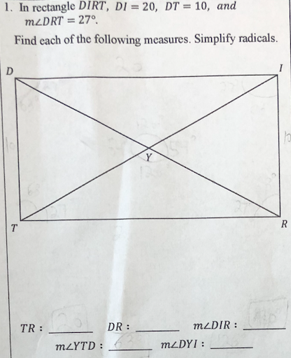 1. In rectangle DIRT, DI = 20, DT = 10, and
MLDRT = 27°.
Find each of the following measures. Simplify radicals.
D
R
TR :
DR :
M2DIR :
MLYTD :
MLDYI :
