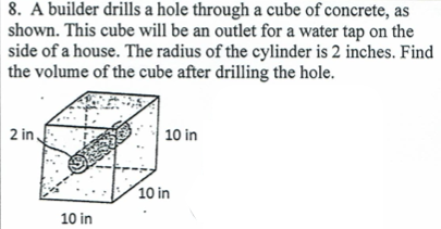 8. A builder drills a hole through a cube of concrete, as
shown. This cube will be an outlet for a water tap on the
side of a house. The radius of the cylinder is 2 inches. Find
the volume of the cube after drilling the hole.
2 in,
10 in
10 in
10 in
