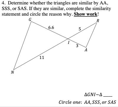 4. Determine whether the triangles are similar by AA,
Sss, or SAS. If they are similar, complete the similarity
statement and circle the reason why. Show work!
G
R
6.6
5
A
11
N
AGNI~A
Circle one: AA, SSS, or SAS
3,
