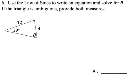 6. Use the Law of Sines to write an equation and solve for 0.
If the triangle is ambiguous, provide both measures.
12
29°
8
